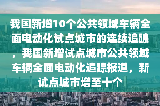 我國(guó)新增10個(gè)公共領(lǐng)域車輛全面電動(dòng)化試點(diǎn)城市的連續(xù)追蹤，我國(guó)新增試點(diǎn)城市公共領(lǐng)域車輛全面電動(dòng)化追蹤報(bào)道，新試點(diǎn)城市增至十個(gè)