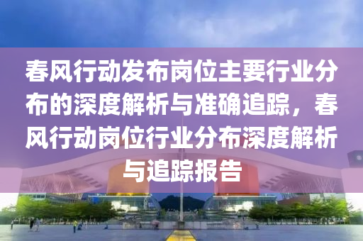 春風行動發(fā)布崗位主要行業(yè)分布的深度解析與準確追蹤，春風行動崗位行業(yè)分布深度解析與追蹤報告