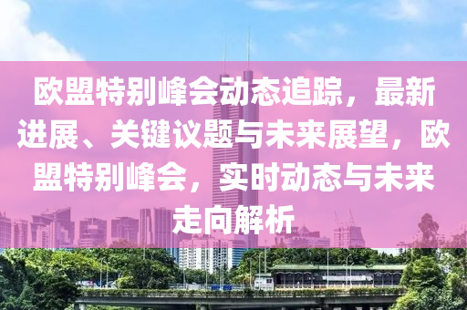 歐盟特別峰會動態(tài)追蹤，最新進(jìn)展、關(guān)鍵議題與未來展望，歐盟特別峰會，實時動態(tài)與未來走向解析