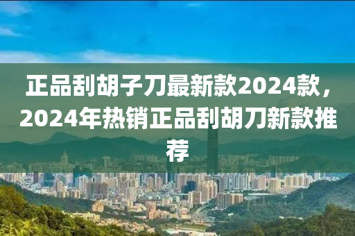 正品刮胡子刀最新款2024款，2024年熱銷正品刮胡刀新款推薦