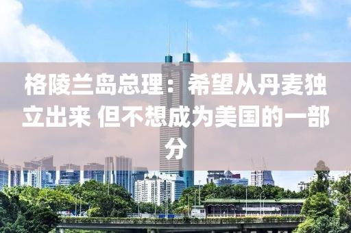 格陵蘭島總理：希望從丹麥獨(dú)立出來 但不想成為美國的一部分