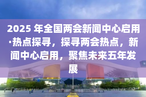 2025 年全國兩會新聞中心啟用·熱點(diǎn)探尋，探尋兩會熱點(diǎn)，新聞中心啟用，聚焦未來五年發(fā)展