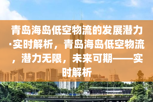 青島海島低空物流的發(fā)展?jié)摿Α?shí)時解析，青島海島低空物流，潛力無限，未來可期——實(shí)時解析