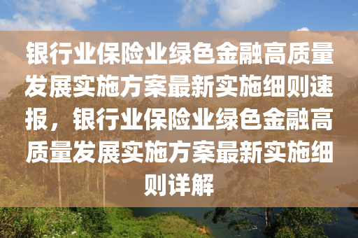 銀行業(yè)保險業(yè)綠色金融高質(zhì)量發(fā)展實施方案最新實施細則速報，銀行業(yè)保險業(yè)綠色金融高質(zhì)量發(fā)展實施方案最新實施細則詳解