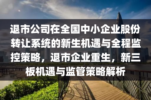 退市公司在全國中小企業(yè)股份轉(zhuǎn)讓系統(tǒng)的新生機(jī)遇與全程監(jiān)控策略，退市企業(yè)重生，新三板機(jī)遇與監(jiān)管策略解析