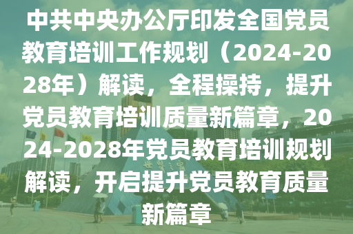 中共中央辦公廳印發(fā)全國黨員教育培訓工作規(guī)劃（2024-2028年）解讀，全程操持，提升黨員教育培訓質(zhì)量新篇章，2024-2028年黨員教育培訓規(guī)劃解讀，開啟提升黨員教育質(zhì)量新篇章