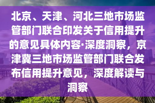 北京、天津、河北三地市場監(jiān)管部門聯(lián)合印發(fā)關(guān)于信用提升的意見具體內(nèi)容·深度洞察，京津冀三地市場監(jiān)管部門聯(lián)合發(fā)布信用提升意見，深度解讀與洞察