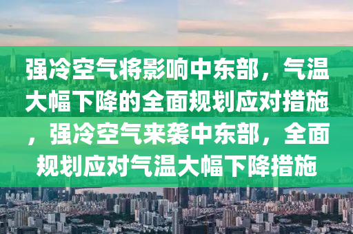 強(qiáng)冷空氣將影響中東部，氣溫大幅下降的全面規(guī)劃應(yīng)對(duì)措施，強(qiáng)冷空氣來襲中東部，全面規(guī)劃應(yīng)對(duì)氣溫大幅下降措施