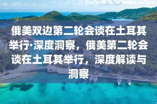 俄美雙邊第二輪會談在土耳其舉行·深度洞察，俄美第二輪會談在土耳其舉行，深度解讀與洞察