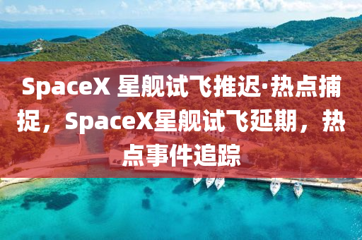 SpaceX 星艦試飛推遲·熱點(diǎn)捕捉，SpaceX星艦試飛延期，熱點(diǎn)事件追蹤