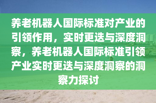 養(yǎng)老機器人國際標準對產(chǎn)業(yè)的引領(lǐng)作用，實時更迭與深度洞察，養(yǎng)老機器人國際標準引領(lǐng)產(chǎn)業(yè)實時更迭與深度洞察的洞察力探討