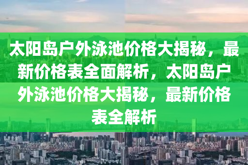 太陽島戶外泳池價格大揭秘，最新價格表全面解析，太陽島戶外泳池價格大揭秘，最新價格表全解析