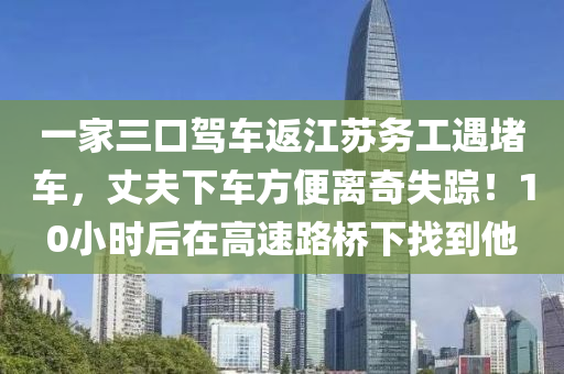 一家三口駕車返江蘇務(wù)工遇堵車，丈夫下車方便離奇失蹤！10小時(shí)后在高速路橋下找到他