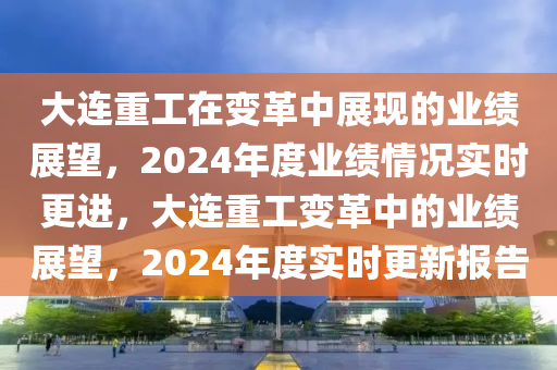 大連重工在變革中展現(xiàn)的業(yè)績(jī)展望，2024年度業(yè)績(jī)情況實(shí)時(shí)更進(jìn)，大連重工變革中的業(yè)績(jī)展望，2024年度實(shí)時(shí)更新報(bào)告