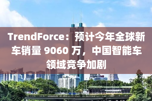 TrendForce：預(yù)計(jì)今年全球新車銷量 9060 萬，中國(guó)智能車領(lǐng)域競(jìng)爭(zhēng)加劇