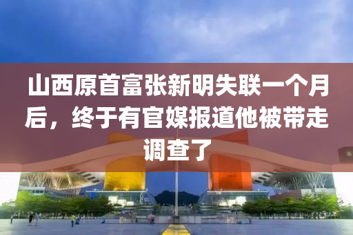 山西原首富張新明失聯(lián)一個月后，終于有官媒報道他被帶走調(diào)查了