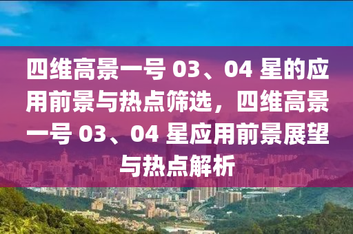 四維高景一號 03、04 星的應(yīng)用前景與熱點篩選，四維高景一號 03、04 星應(yīng)用前景展望與熱點解析