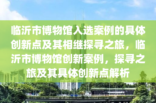 臨沂市博物館入選案例的具體創(chuàng)新點及其相繼探尋之旅，臨沂市博物館創(chuàng)新案例，探尋之旅及其具體創(chuàng)新點解析