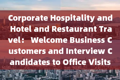 Corporate Hospitality and Hotel and Restaurant Travel： Welcome Business Customers and Interview Candidates to Office Visits