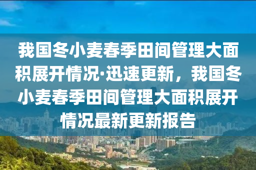 我國冬小麥春季田間管理大面積展開情況·迅速更新，我國冬小麥春季田間管理大面積展開情況最新更新報告