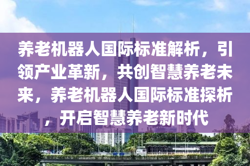 養(yǎng)老機器人國際標準解析，引領(lǐng)產(chǎn)業(yè)革新，共創(chuàng)智慧養(yǎng)老未來，養(yǎng)老機器人國際標準探析，開啟智慧養(yǎng)老新時代