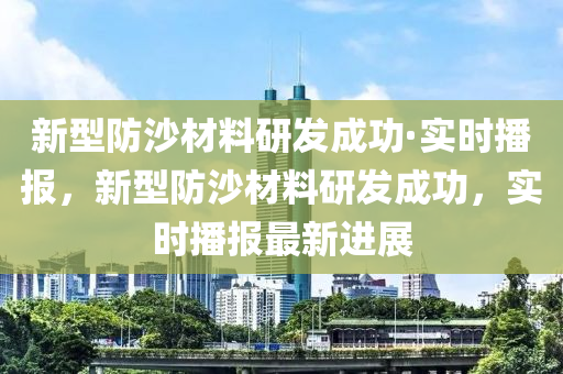 新型防沙材料研發(fā)成功·實(shí)時(shí)播報(bào)，新型防沙材料研發(fā)成功，實(shí)時(shí)播報(bào)最新進(jìn)展