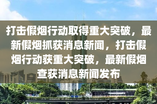 打擊假煙行動(dòng)取得重大突破，最新假煙抓獲消息新聞，打擊假煙行動(dòng)獲重大突破，最新假煙查獲消息新聞發(fā)布