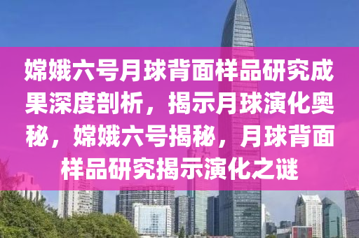 嫦娥六號(hào)月球背面樣品研究成果深度剖析，揭示月球演化奧秘，嫦娥六號(hào)揭秘，月球背面樣品研究揭示演化之謎