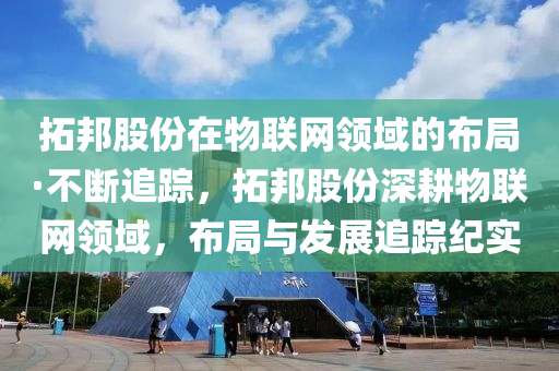 拓邦股份在物聯(lián)網(wǎng)領(lǐng)域的布局·不斷追蹤，拓邦股份深耕物聯(lián)網(wǎng)領(lǐng)域，布局與發(fā)展追蹤紀(jì)實