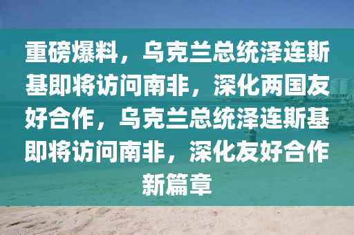 重磅爆料，烏克蘭總統(tǒng)澤連斯基即將訪問南非，深化兩國友好合作，烏克蘭總統(tǒng)澤連斯基即將訪問南非，深化友好合作新篇章