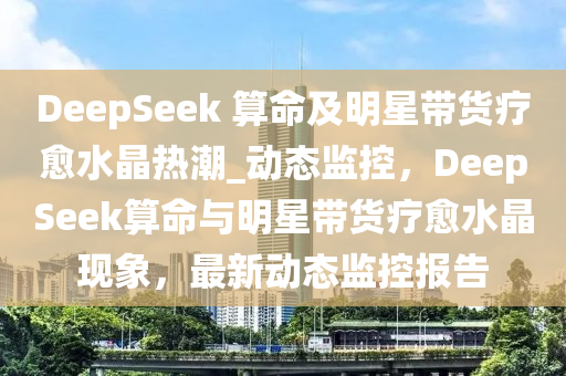 DeepSeek 算命及明星帶貨療愈水晶熱潮_動態(tài)監(jiān)控，DeepSeek算命與明星帶貨療愈水晶現(xiàn)象，最新動態(tài)監(jiān)控報告