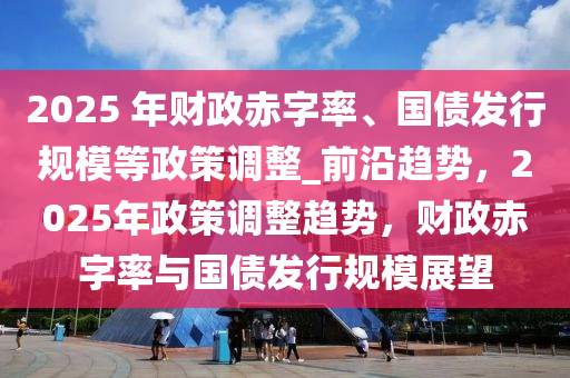 2025 年財政赤字率、國債發(fā)行規(guī)模等政策調(diào)整_前沿趨勢，2025年政策調(diào)整趨勢，財政赤字率與國債發(fā)行規(guī)模展望