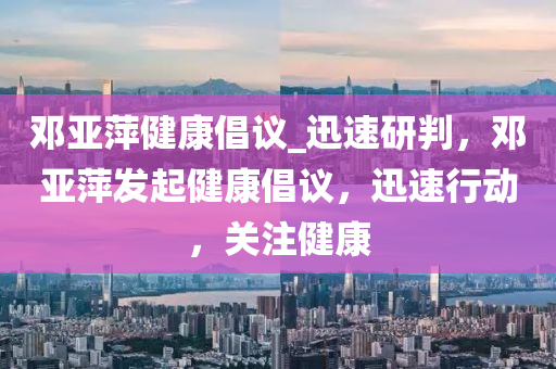 鄧亞萍健康倡議_迅速研判，鄧亞萍發(fā)起健康倡議，迅速行動(dòng)，關(guān)注健康