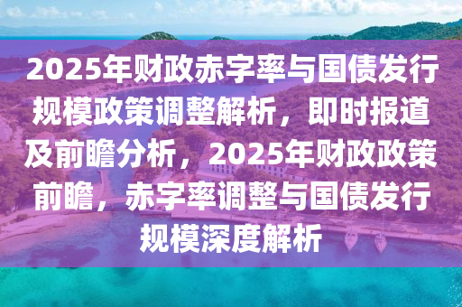 2025年財(cái)政赤字率與國(guó)債發(fā)行規(guī)模政策調(diào)整解析，即時(shí)報(bào)道及前瞻分析，2025年財(cái)政政策前瞻，赤字率調(diào)整與國(guó)債發(fā)行規(guī)模深度解析