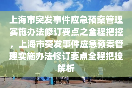 上海市突發(fā)事件應(yīng)急預(yù)案管理實(shí)施辦法修訂要點(diǎn)之全程把控，上海市突發(fā)事件應(yīng)急預(yù)案管理實(shí)施辦法修訂要點(diǎn)全程把控解析