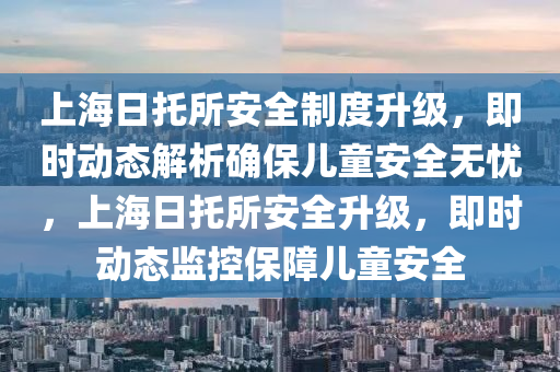 上海日托所安全制度升級，即時(shí)動態(tài)解析確保兒童安全無憂，上海日托所安全升級，即時(shí)動態(tài)監(jiān)控保障兒童安全