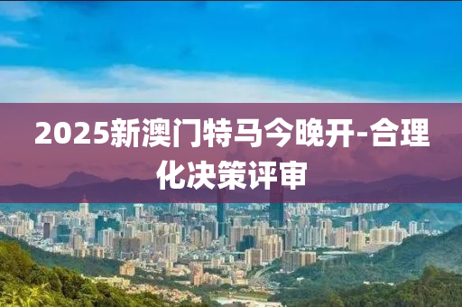 2025新澳門特馬今晚開-合理化決策評審