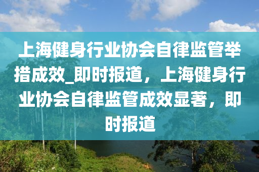 上海健身行業(yè)協(xié)會自律監(jiān)管舉措成效_即時報道，上海健身行業(yè)協(xié)會自律監(jiān)管成效顯著，即時報道