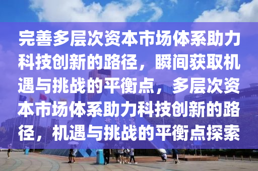 完善多層次資本市場體系助力科技創(chuàng)新的路徑，瞬間獲取機遇與挑戰(zhàn)的平衡點，多層次資本市場體系助力科技創(chuàng)新的路徑，機遇與挑戰(zhàn)的平衡點探索