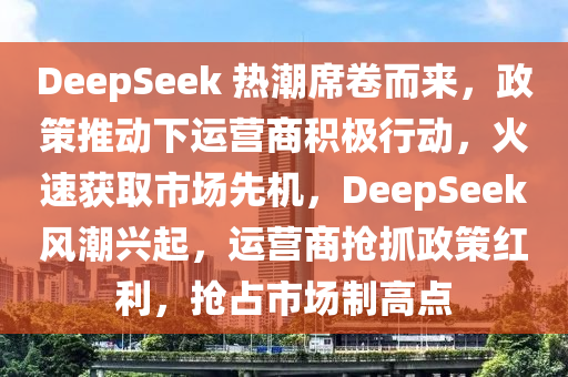 DeepSeek 熱潮席卷而來(lái)，政策推動(dòng)下運(yùn)營(yíng)商積極行動(dòng)，火速獲取市場(chǎng)先機(jī)，DeepSeek風(fēng)潮興起，運(yùn)營(yíng)商搶抓政策紅利，搶占市場(chǎng)制高點(diǎn)