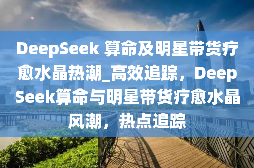 DeepSeek 算命及明星帶貨療愈水晶熱潮_高效追蹤，DeepSeek算命與明星帶貨療愈水晶風潮，熱點追蹤