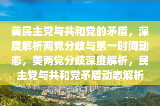 美民主黨與共和黨的矛盾，深度解析兩黨分歧與第一時間動態(tài)，美兩黨分歧深度解析，民主黨與共和黨矛盾動態(tài)解析