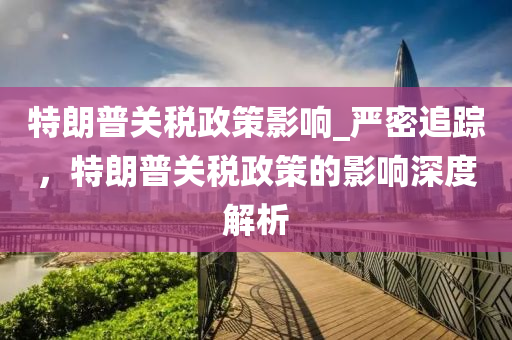 特朗普關稅政策影響_嚴密追蹤，特朗普關稅政策的影響深度解析