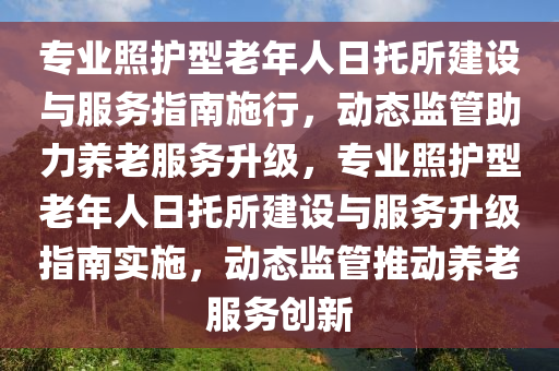 專業(yè)照護(hù)型老年人日托所建設(shè)與服務(wù)指南施行，動(dòng)態(tài)監(jiān)管助力養(yǎng)老服務(wù)升級(jí)，專業(yè)照護(hù)型老年人日托所建設(shè)與服務(wù)升級(jí)指南實(shí)施，動(dòng)態(tài)監(jiān)管推動(dòng)養(yǎng)老服務(wù)創(chuàng)新