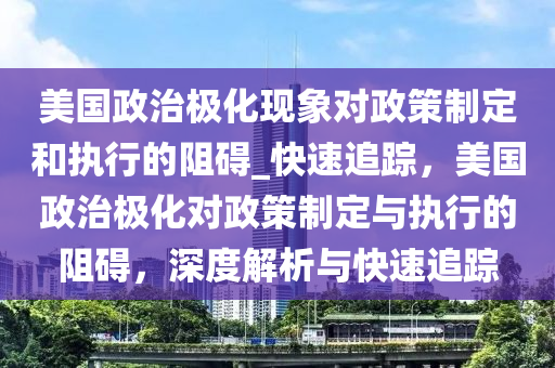 美國政治極化現(xiàn)象對政策制定和執(zhí)行的阻礙_快速追蹤，美國政治極化對政策制定與執(zhí)行的阻礙，深度解析與快速追蹤