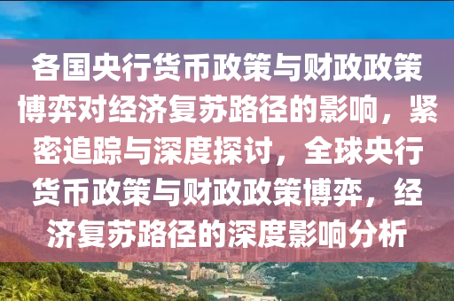 各國央行貨幣政策與財政政策博弈對經(jīng)濟復(fù)蘇路徑的影響，緊密追蹤與深度探討，全球央行貨幣政策與財政政策博弈，經(jīng)濟復(fù)蘇路徑的深度影響分析