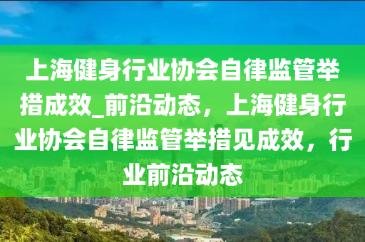 上海健身行業(yè)協(xié)會自律監(jiān)管舉措成效_前沿動態(tài)，上海健身行業(yè)協(xié)會自律監(jiān)管舉措見成效，行業(yè)前沿動態(tài)