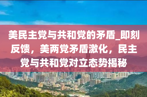 美民主黨與共和黨的矛盾_即刻反饋，美兩黨矛盾激化，民主黨與共和黨對立態(tài)勢揭秘