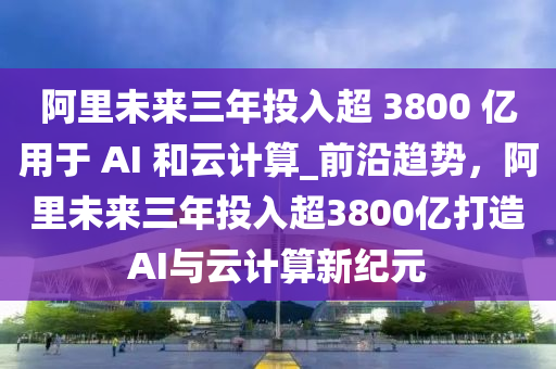 阿里未來(lái)三年投入超 3800 億用于 AI 和云計(jì)算_前沿趨勢(shì)，阿里未來(lái)三年投入超3800億打造AI與云計(jì)算新紀(jì)元