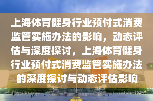 上海體育健身行業(yè)預(yù)付式消費(fèi)監(jiān)管實(shí)施辦法的影響，動(dòng)態(tài)評估與深度探討，上海體育健身行業(yè)預(yù)付式消費(fèi)監(jiān)管實(shí)施辦法的深度探討與動(dòng)態(tài)評估影響